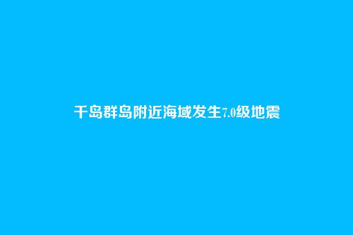 千岛群岛附近海域发生7.0级地震