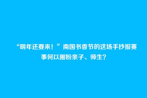 “明年还要来!”南国书香节的这场手抄报赛事何以圈粉亲子、师生?