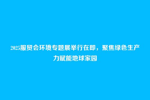 2025服贸会环境专题展举行在即,聚焦绿色生产力赋能地球家园