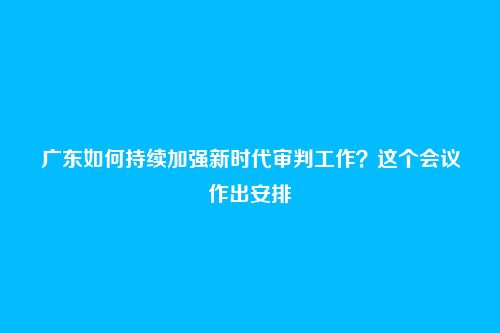 广东如何持续加强新时代审判工作？这个会议作出安排