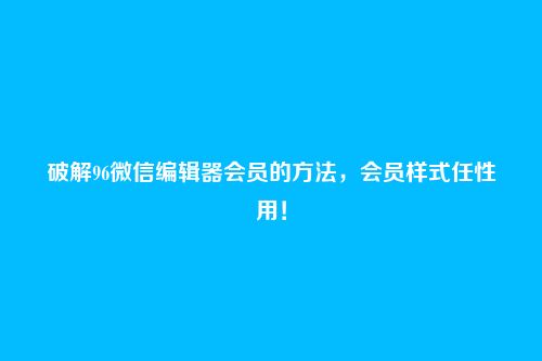 破解96微信编辑器会员的方法,会员样式任性用!