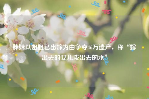 妹妹以姐姐已出嫁为由争夺46万遗产,称“嫁出去的女儿泼出去的水”