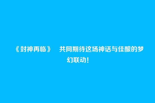 《封神再临》共同期待这场神话与佳酿的梦幻联动!
