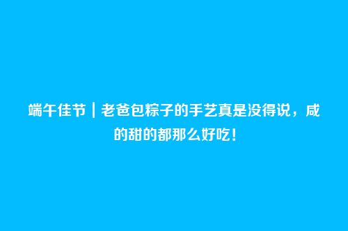 端午佳节|老爸包粽子的手艺真是没得说,咸的甜的都那么好吃!