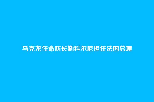 马克龙任命防长勒科尔尼担任法国总理