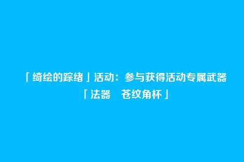 「绮绘的踪绪」活动:参与获得活动专属武器「法器・苍纹角杯」