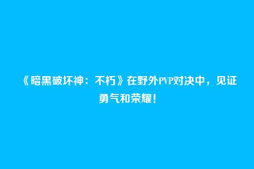 《暗黑破坏神:不朽》在野外PVP对决中,见证勇气和荣耀!