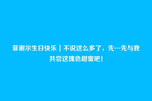 菲谢尔生日快乐|不说这么多了,先…先与我共尝这瑰色甜蜜吧!