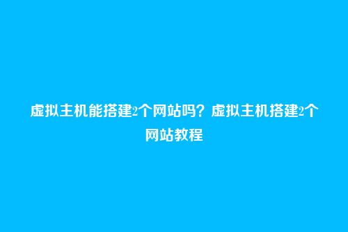 虚拟主机能搭建2个网站吗?虚拟主机搭建2个网站教程