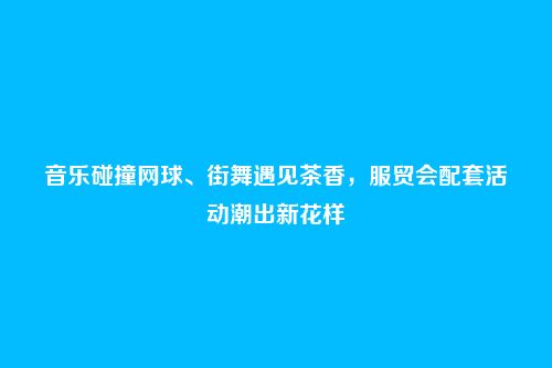 音乐碰撞网球、街舞遇见茶香,服贸会配套活动潮出新花样