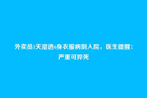 外卖员1天湿透6身衣服病倒入院,医生提醒:严重可猝死