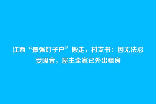 江西“最强钉子户”搬走,村支书:因无法忍受噪音,屋主全家已外出租房