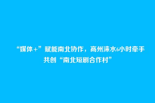 “媒体+”赋能南北协作,高州涞水6小时牵手共创“南北短剧合作村”