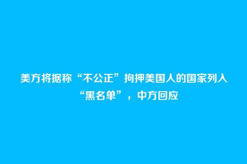 美方将据称“不公正”拘押美国人的国家列入“黑名单”,中方回应