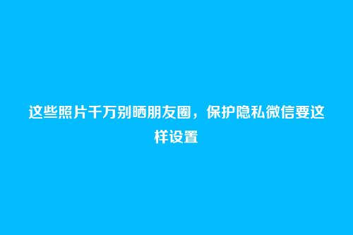 这些照片千万别晒朋友圈,保护隐私微信要这样设置