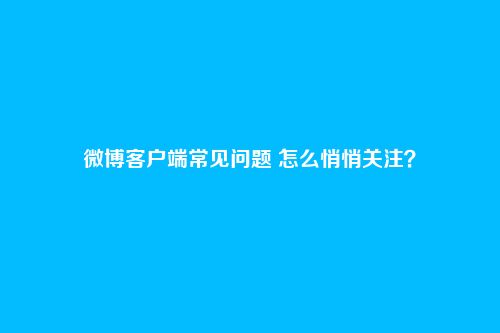 微博客户端常见问题 怎么悄悄关注?