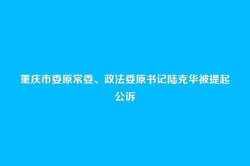 重庆市委原常委、政法委原书记陆克华被提起公诉