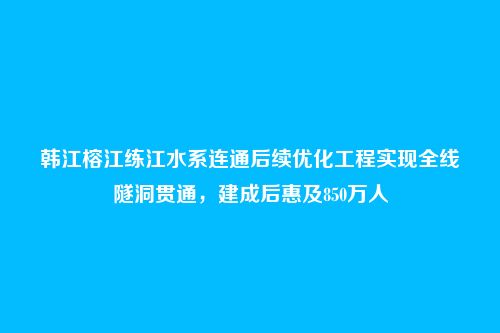 韩江榕江练江水系连通后续优化工程实现全线隧洞贯通,建成后惠及850万人