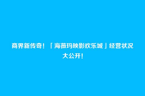 商界新传奇!「海薇玛映影欢乐城」经营状况大公开!