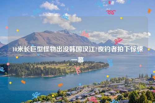 10米长巨型怪物出没韩国汉江?夜钓者拍下惊悚一幕