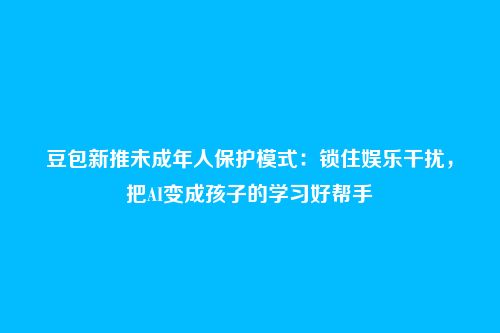 豆包新推未成年人保护模式:锁住娱乐干扰,把AI变成孩子的学习好帮手