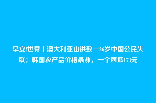 早安!世界丨澳大利亚山洪致一26岁中国公民失联;韩国农产品价格暴涨,一个西瓜173元