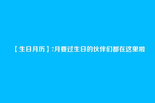 【生日月历】7月要过生日的伙伴们都在这里啦