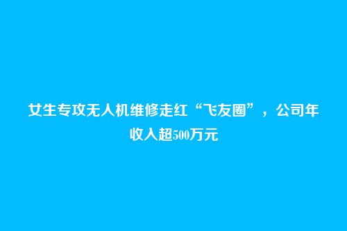 女生专攻无人机维修走红“飞友圈”,公司年收入超500万元
