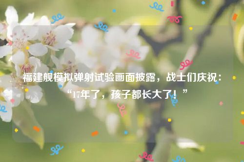福建舰模拟弹射试验画面披露,战士们庆祝:“17年了,孩子都长大了!”