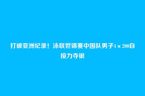 打破亚洲纪录!泳联世锦赛中国队男子4×200自接力夺银
