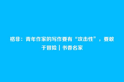 格非:青年作家的写作要有“攻击性”,要敢于冒险|书香名家