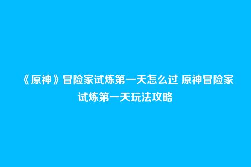 《原神》冒险家试炼第一天怎么过 原神冒险家试炼第一天玩法攻略