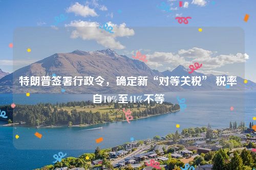 特朗普签署行政令,确定新“对等关税” 税率自10%至41%不等