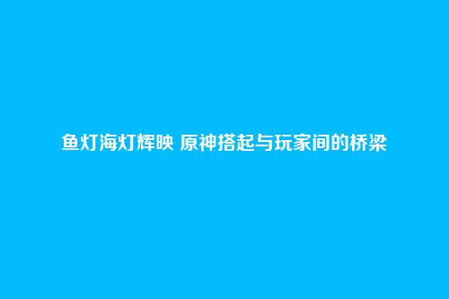 鱼灯海灯辉映 原神搭起与玩家间的桥梁