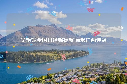 吴艳妮全国田径锦标赛100米栏两连冠