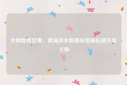水利部将甘肃、青海洪水防御应急响应提升至Ⅲ级