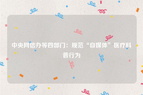 中央网信办等四部门:规范“自媒体”医疗科普行为