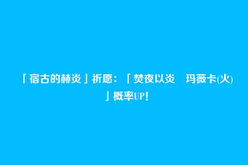 「宿古的赫炎」祈愿:「焚夜以炎・玛薇卡(火)」概率UP!