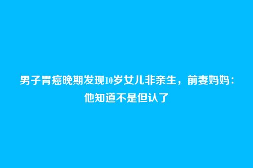男子胃癌晚期发现10岁女儿非亲生,前妻妈妈:他知道不是但认了