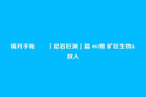 璃月手帐――「层岩巨渊」篇 003期 矿区生物&敌人