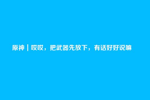 原神|哎哎,把武器先放下,有话好好说嘛――