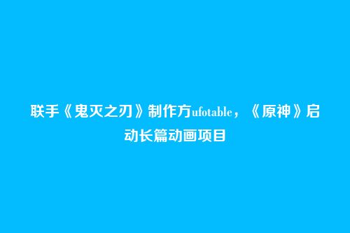 联手《鬼灭之刃》制作方ufotable,《原神》启动长篇动画项目