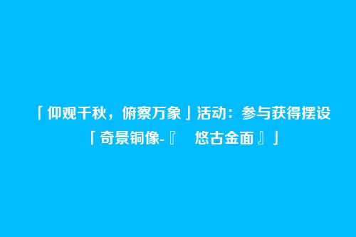 「仰观千秋,俯察万象」活动:参与获得摆设「奇景铜像-『 悠古金面』」