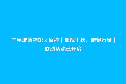 三星堆博物馆×原神「仰观千秋,俯察万象」联动活动已开启