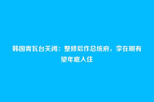 韩国青瓦台关闭:整修后作总统府,李在明有望年底入住