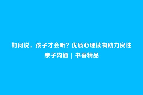 如何说,孩子才会听?优质心理读物助力良性亲子沟通 | 书香精品