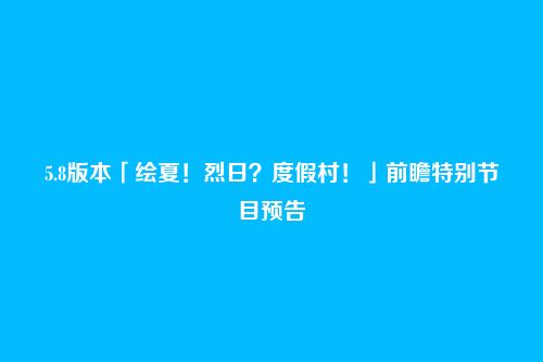 5.8版本「绘夏!烈日?度假村!」前瞻特别节目预告