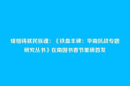 烽烟铸就民族魂:《铁血丰碑:华南抗战专题研究丛书》在南国书香节重磅首发