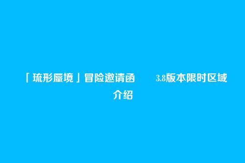 「琉形蜃境」冒险邀请函――3.8版本限时区域介绍