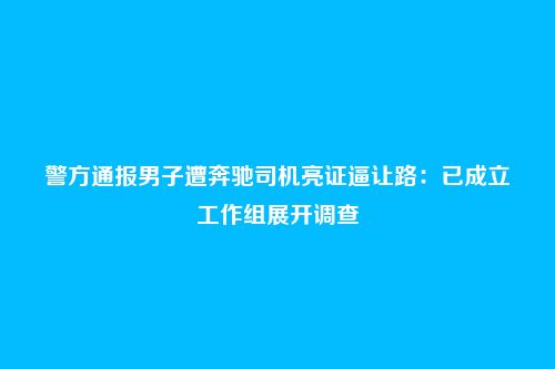 警方通报男子遭奔驰司机亮证逼让路:已成立工作组展开调查